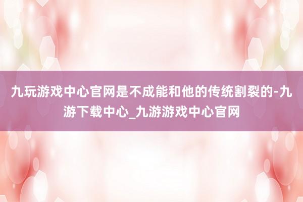 九玩游戏中心官网是不成能和他的传统割裂的-九游下载中心_九游游戏中心官网