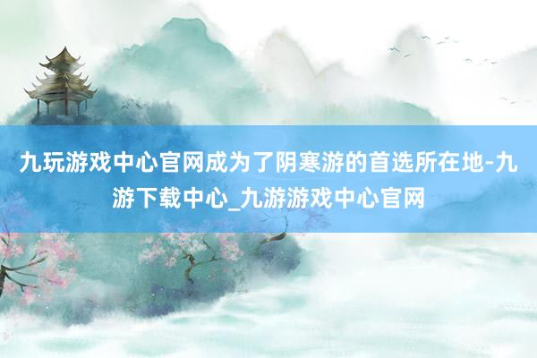 九玩游戏中心官网成为了阴寒游的首选所在地-九游下载中心_九游游戏中心官网