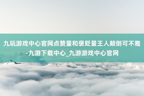 九玩游戏中心官网点赞量和褒贬量王人颠倒可不雅-九游下载中心_九游游戏中心官网