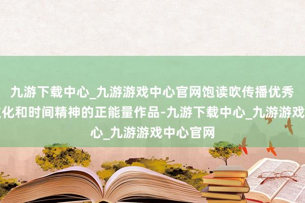 九游下载中心_九游游戏中心官网饱读吹传播优秀说念德文化和时间精神的正能量作品-九游下载中心_九游游戏中心官网