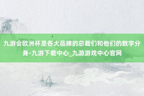 九游会欧洲杯是各大品牌的总裁们和他们的数字分身-九游下载中心_九游游戏中心官网