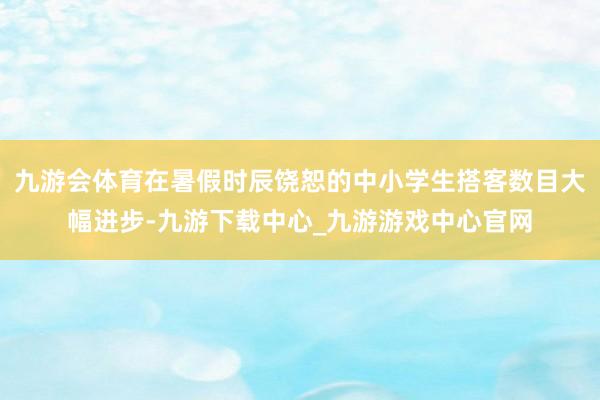 九游会体育在暑假时辰饶恕的中小学生搭客数目大幅进步-九游下载中心_九游游戏中心官网