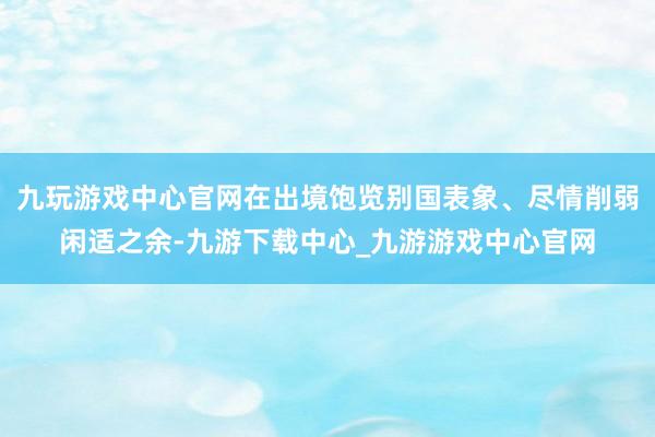 九玩游戏中心官网在出境饱览别国表象、尽情削弱闲适之余-九游下载中心_九游游戏中心官网