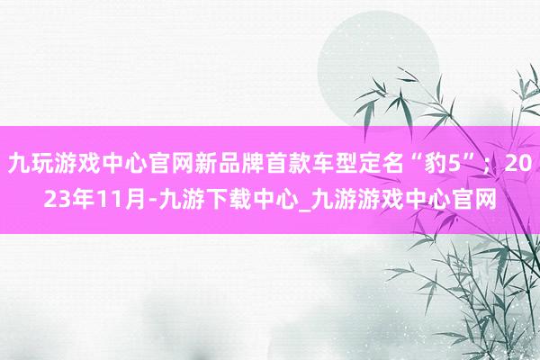 九玩游戏中心官网新品牌首款车型定名“豹5”；2023年11月-九游下载中心_九游游戏中心官网