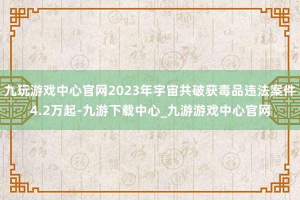 九玩游戏中心官网2023年宇宙共破获毒品违法案件4.2万起-九游下载中心_九游游戏中心官网