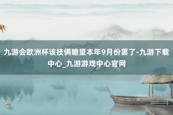 九游会欧洲杯该技俩瞻望本年9月份罢了-九游下载中心_九游游戏中心官网