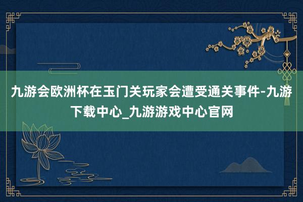 九游会欧洲杯在玉门关玩家会遭受通关事件-九游下载中心_九游游戏中心官网