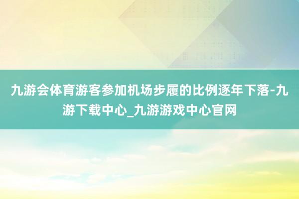 九游会体育游客参加机场步履的比例逐年下落-九游下载中心_九游游戏中心官网