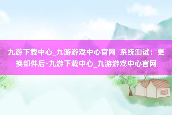 九游下载中心_九游游戏中心官网  系统测试：更换部件后-九游下载中心_九游游戏中心官网