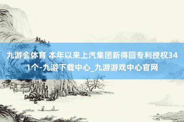 九游会体育 本年以来上汽集团新得回专利授权341个-九游下载中心_九游游戏中心官网