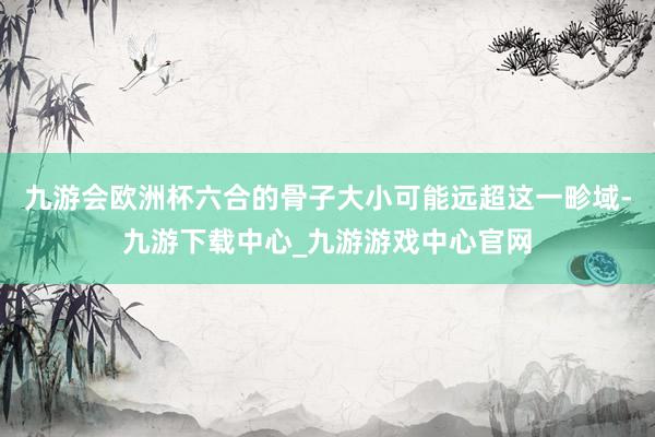 九游会欧洲杯六合的骨子大小可能远超这一畛域-九游下载中心_九游游戏中心官网