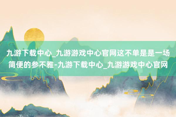 九游下载中心_九游游戏中心官网这不单是是一场简便的参不雅-九游下载中心_九游游戏中心官网