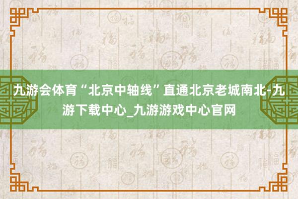 九游会体育“北京中轴线”直通北京老城南北-九游下载中心_九游游戏中心官网