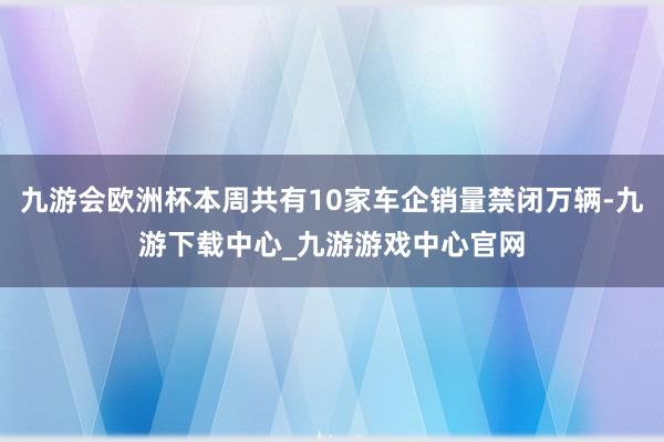 九游会欧洲杯本周共有10家车企销量禁闭万辆-九游下载中心_九游游戏中心官网