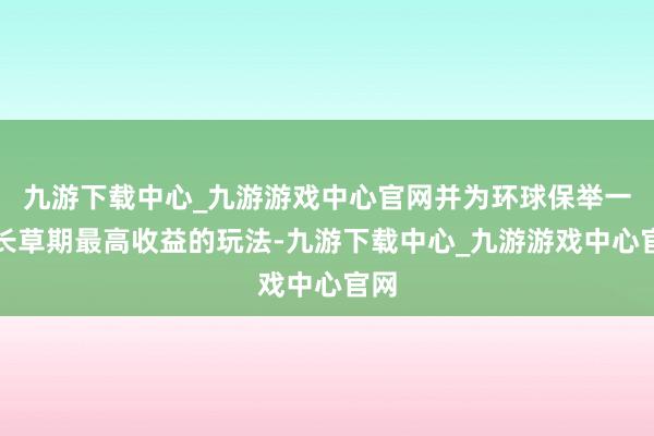 九游下载中心_九游游戏中心官网并为环球保举一种长草期最高收益的玩法-九游下载中心_九游游戏中心官网