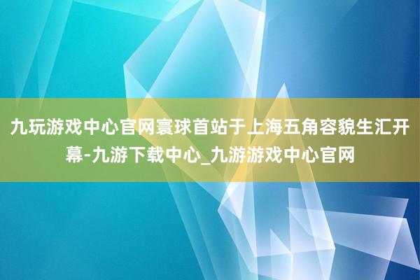 九玩游戏中心官网寰球首站于上海五角容貌生汇开幕-九游下载中心_九游游戏中心官网