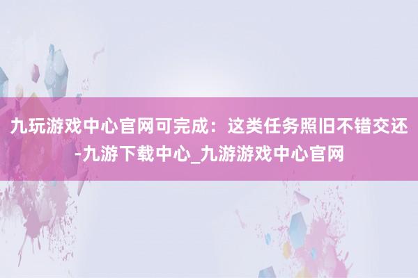 九玩游戏中心官网可完成：这类任务照旧不错交还-九游下载中心_九游游戏中心官网