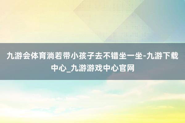 九游会体育淌若带小孩子去不错坐一坐-九游下载中心_九游游戏中心官网