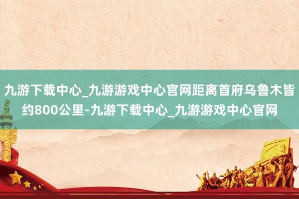 九游下载中心_九游游戏中心官网距离首府乌鲁木皆约800公里-九游下载中心_九游游戏中心官网