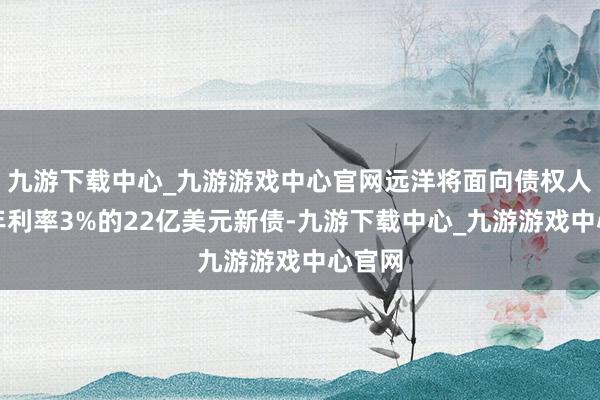 九游下载中心_九游游戏中心官网远洋将面向债权人发行年利率3%的22亿美元新债-九游下载中心_九游游戏中心官网