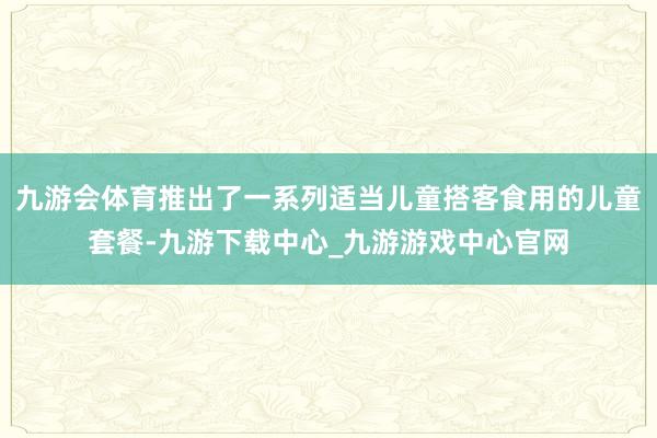 九游会体育推出了一系列适当儿童搭客食用的儿童套餐-九游下载中心_九游游戏中心官网