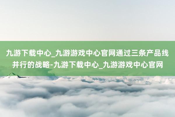 九游下载中心_九游游戏中心官网通过三条产品线并行的战略-九游下载中心_九游游戏中心官网