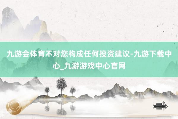 九游会体育不对您构成任何投资建议-九游下载中心_九游游戏中心官网