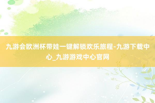 九游会欧洲杯带娃一键解锁欢乐旅程-九游下载中心_九游游戏中心官网