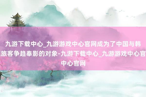 九游下载中心_九游游戏中心官网成为了中国与韩国旅客争趋奉影的对象-九游下载中心_九游游戏中心官网