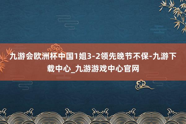 九游会欧洲杯中国1姐3-2领先晚节不保-九游下载中心_九游游戏中心官网