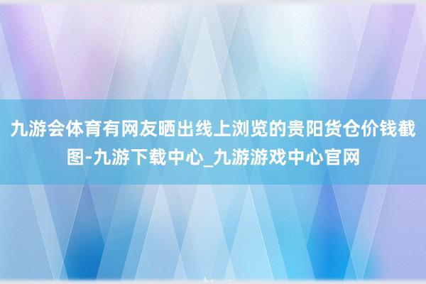 九游会体育有网友晒出线上浏览的贵阳货仓价钱截图-九游下载中心_九游游戏中心官网