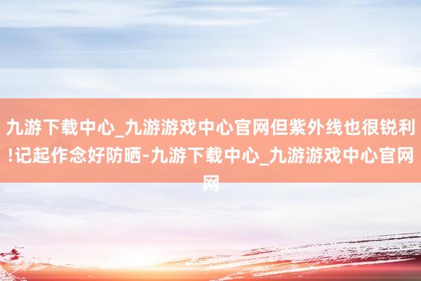 九游下载中心_九游游戏中心官网但紫外线也很锐利!记起作念好防晒-九游下载中心_九游游戏中心官网