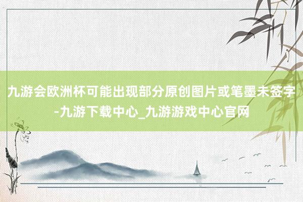 九游会欧洲杯可能出现部分原创图片或笔墨未签字-九游下载中心_九游游戏中心官网