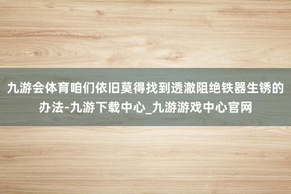 九游会体育咱们依旧莫得找到透澈阻绝铁器生锈的办法-九游下载中心_九游游戏中心官网