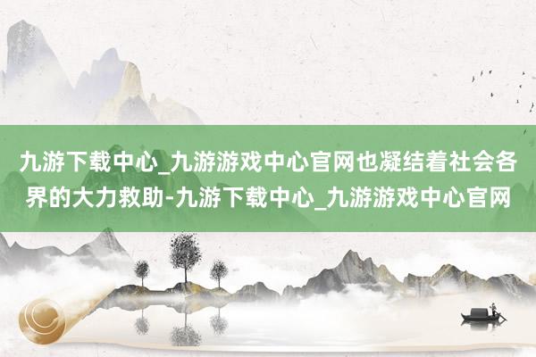 九游下载中心_九游游戏中心官网也凝结着社会各界的大力救助-九游下载中心_九游游戏中心官网