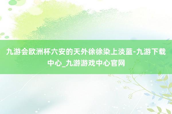 九游会欧洲杯六安的天外徐徐染上淡蓝-九游下载中心_九游游戏中心官网