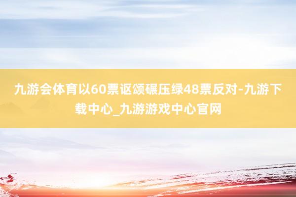 九游会体育以60票讴颂碾压绿48票反对-九游下载中心_九游游戏中心官网