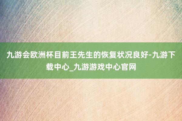 九游会欧洲杯目前王先生的恢复状况良好-九游下载中心_九游游戏中心官网