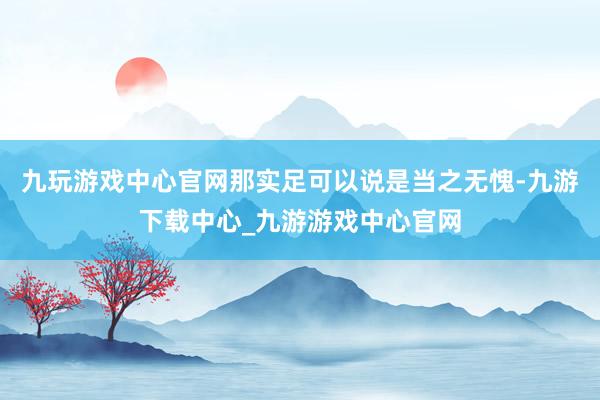 九玩游戏中心官网那实足可以说是当之无愧-九游下载中心_九游游戏中心官网