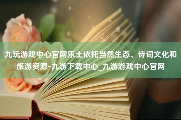 九玩游戏中心官网乐土依托当然生态、诗词文化和旅游资源-九游下载中心_九游游戏中心官网