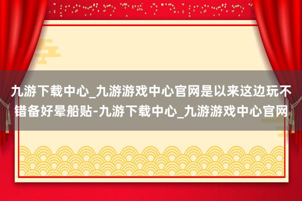 九游下载中心_九游游戏中心官网是以来这边玩不错备好晕船贴-九游下载中心_九游游戏中心官网