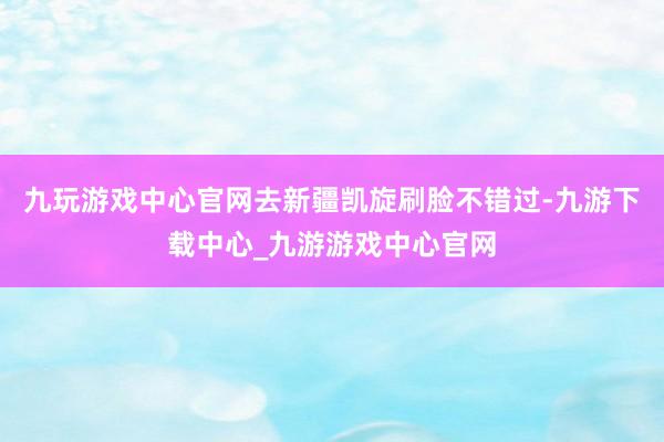 九玩游戏中心官网去新疆凯旋刷脸不错过-九游下载中心_九游游戏中心官网