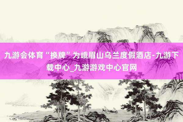 九游会体育“换牌”为峨眉山乌兰度假酒店-九游下载中心_九游游戏中心官网