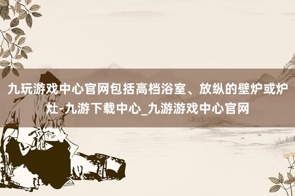 九玩游戏中心官网包括高档浴室、放纵的壁炉或炉灶-九游下载中心_九游游戏中心官网