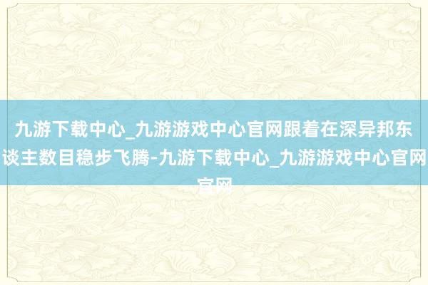 九游下载中心_九游游戏中心官网跟着在深异邦东谈主数目稳步飞腾-九游下载中心_九游游戏中心官网