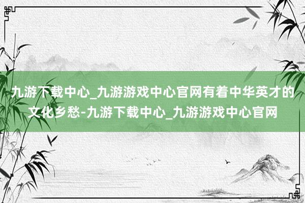 九游下载中心_九游游戏中心官网有着中华英才的文化乡愁-九游下载中心_九游游戏中心官网