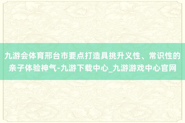 九游会体育邢台市要点打造具挑升义性、常识性的亲子体验神气-九游下载中心_九游游戏中心官网