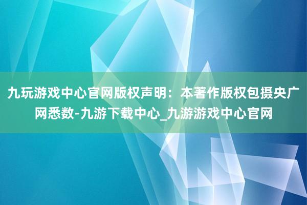 九玩游戏中心官网版权声明：本著作版权包摄央广网悉数-九游下载中心_九游游戏中心官网