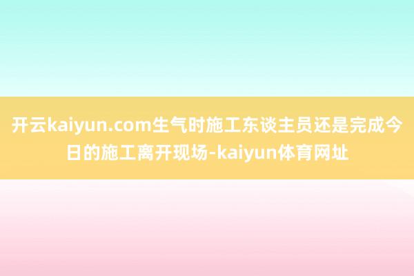 开云kaiyun.com生气时施工东谈主员还是完成今日的施工离开现场-kaiyun体育网址