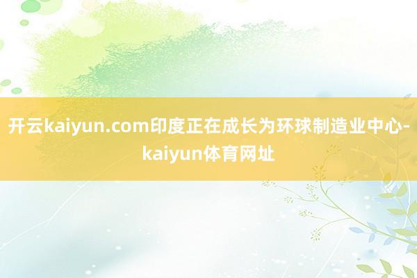 开云kaiyun.com印度正在成长为环球制造业中心-kaiyun体育网址